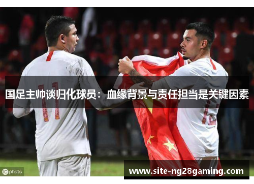 国足主帅谈归化球员：血缘背景与责任担当是关键因素