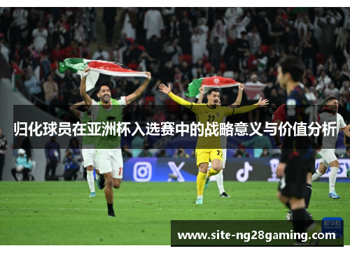 归化球员在亚洲杯入选赛中的战略意义与价值分析