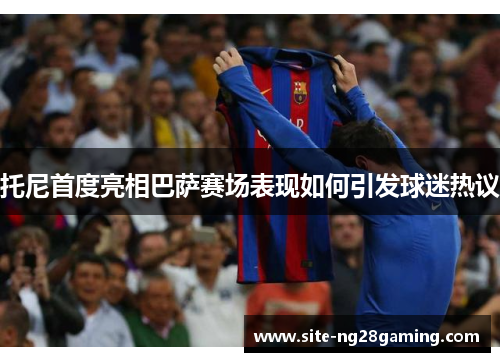 托尼首度亮相巴萨赛场表现如何引发球迷热议