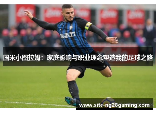 国米小图拉姆：家庭影响与职业理念塑造我的足球之路