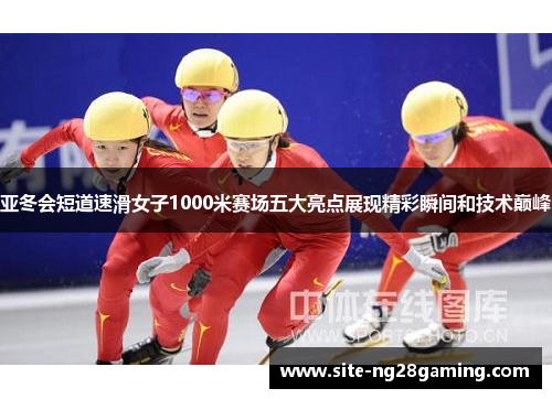 亚冬会短道速滑女子1000米赛场五大亮点展现精彩瞬间和技术巅峰