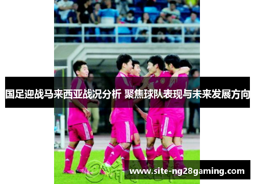 国足迎战马来西亚战况分析 聚焦球队表现与未来发展方向