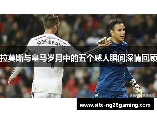 拉莫斯与皇马岁月中的五个感人瞬间深情回顾