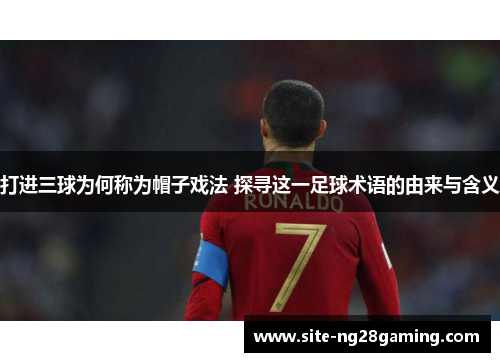 打进三球为何称为帽子戏法 探寻这一足球术语的由来与含义