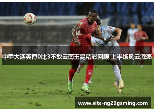 中甲大连英博0比3不敌云南玉昆精彩回顾 上半场风云激荡
