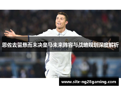 恩佐去留悬而未决皇马未来阵容与战略规划深度解析