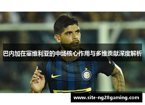 巴内加在塞维利亚的中场核心作用与多维贡献深度解析