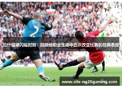 拉什福德闪耀时刻：回顾他职业生涯中五次改变比赛的经典表现