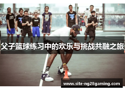 父子篮球练习中的欢乐与挑战共融之旅