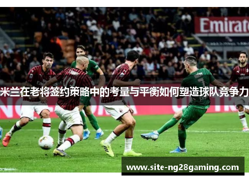 米兰在老将签约策略中的考量与平衡如何塑造球队竞争力
