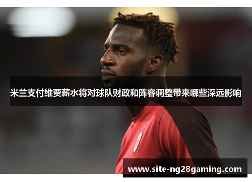 米兰支付维贾薪水将对球队财政和阵容调整带来哪些深远影响