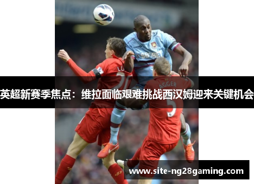 英超新赛季焦点：维拉面临艰难挑战西汉姆迎来关键机会