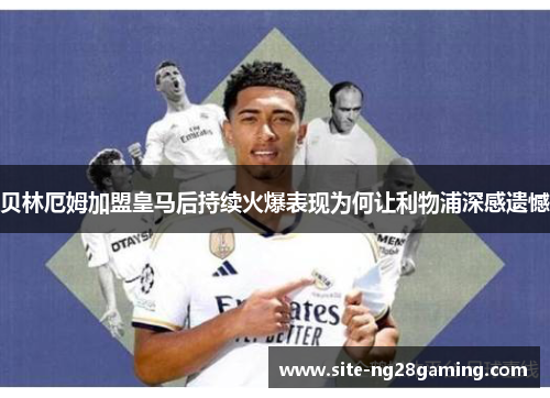 贝林厄姆加盟皇马后持续火爆表现为何让利物浦深感遗憾
