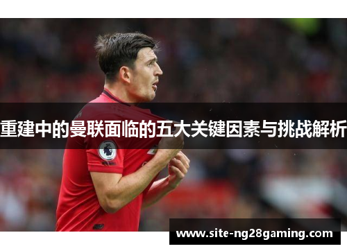 重建中的曼联面临的五大关键因素与挑战解析