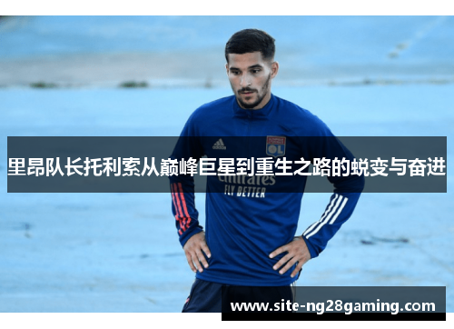 里昂队长托利索从巅峰巨星到重生之路的蜕变与奋进