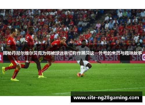 揭秘丹尼尔维尔贝克为何被球迷亲切称作黑贝这一外号的来历与趣味故事