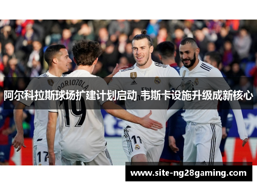 阿尔科拉斯球场扩建计划启动 韦斯卡设施升级成新核心