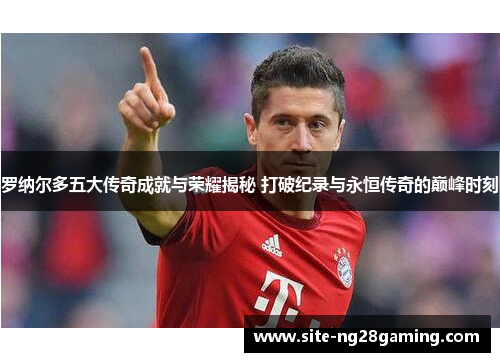 罗纳尔多五大传奇成就与荣耀揭秘 打破纪录与永恒传奇的巅峰时刻